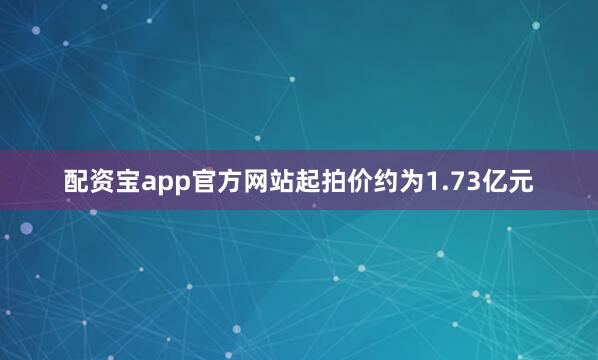 配资宝app官方网站起拍价约为1.73亿元