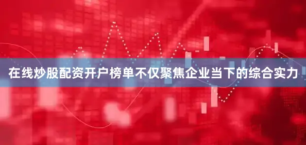 在线炒股配资开户榜单不仅聚焦企业当下的综合实力